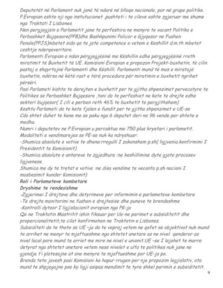 Deputetët në Parlament nuk janë të ndarë në blloqe nacionale, por në grupe politike.
P.Evropian eshte nji nga instutucionet ,pushteti i te cileve eshte zgjeruar me shume
nga Traktati I Lisbones.
Nen pergjegjsin e Parlametit jane te perfeshira ne menyre te vacant Politika e
Perbashket Bujqesore(PPB)dhe Bashkpunimi Policor e Gjyqesor ne Fushen
Penale(PPJS)mbetet sido qe te jete competence e vetem e Keshillit d.m.th mbetet
ceshtje nderqeveritare.
Parlamenti Evropian e ndan përgjegjësinë me Këshillin edhe përgjegjësinë rreth
miratimit të Buxhetit të UE. Komisioni Evropian e propozon Projekt-buxhetin, të cilin
pastaj e shqyrtojnë Parlamenti dhe Këshilli. Parlamenti mund të mos e miratojë
buxhetin, ndërsa në këtë rast e tërë procedura për miratimin e buxhetit ngrihet
përsëri.
Pasi Parlameti kishte te derejten e buxhetit per te gjitha shpenzimet pervecatyre te
Politikes se Perbashket Bujqesore ,tani do te perfeshiet ne kete te drejte edhe
sektori bujqesor( I cili e perben reth 46% te buxhetit te pergjithshem)
Keshtu Parlameti do te kete fjalen e fundit per te gjitha shpenzimet e UE-se
Cdo shtet duhet te kene me se paku nga 6 deputet deri ne 96 vende per shtete e
medha.
Numri i deputetev ne P.Evropian u percaktua me 750 plus kryetari i parlametit.
Modaliteti e vendimarejes se PE-se nuk ka ndryshuar:
-Shumica absolute e votive te dhena:rregulli I zakonshem p.sh( ligjvenia.konfirmimi I
Presidentit te Komisionit).
-Shumica absolute e antareve te zgjedhura :ne keshillimine dyte gjate procesev
ligjvenese.
Shumica me dy te tretat e votive :ne disa vendime te vecanta p.sh nacioni I
mosbesimit kunder Komisionit)
Roli i Parlameteve kombetare
Dryshime te rendesishme
-Zgjerimei I drejtave dhe detyrimeve per informimin e parlameteve kombetare
-Te drejta monitorimi ne fushen e drejtesise dhe puneve te brendeshme
-Kontrolli dyteor I ligjislacionit evropian nga PK-ja
Qe ne Traktatin Mastritit ishin fiksuar per Ue-ne parimet e subsiditetit dhe
propercionalitetit,te cilat konfirmohen ne Traktatin e Lisbones.
Subsiditeti do te thote se UE –ja do te veproj vetem ne qofet se objektivat nuk mund
te arrihet ne menyr te mjaftueshme nga shtetet anetare as ne nivel qenderor as
nivel local pore mund te arriet me mire ne nivel e unionit.UE –se I lejohet te marre
detyrat nga shtetet anetare vetem nese nivelet e ulta te politikes nuk jane ne
gjendje t’i plotesojne at one menyre te mjaftueshme por UE-ja po.
Brenda tete javesh pasi Komisioni ka hapur rrugen per nje propozim legjislativ, ata
mund te shpjegojne pse ky ligji asipas mendimit te tyre shkel parimin e subsiditetit.
                                                                                    9
 