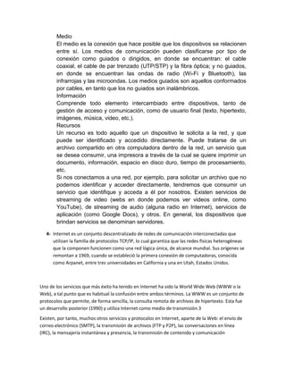 Medio
El medio es la conexión que hace posible que los dispositivos se relacionen
entre sí. Los medios de comunicación pueden clasificarse por tipo de
conexión como guiados o dirigidos, en donde se encuentran: el cable
coaxial, el cable de par trenzado (UTP/STP) y la fibra óptica; y no guiados,
en donde se encuentran las ondas de radio (Wi-Fi y Bluetooth), las
infrarrojas y las microondas. Los medios guiados son aquellos conformados
por cables, en tanto que los no guiados son inalámbricos.
Información
Comprende todo elemento intercambiado entre dispositivos, tanto de
gestión de acceso y comunicación, como de usuario final (texto, hipertexto,
imágenes, música, video, etc.).
Recursos
Un recurso es todo aquello que un dispositivo le solicita a la red, y que
puede ser identificado y accedido directamente. Puede tratarse de un
archivo compartido en otra computadora dentro de la red, un servicio que
se desea consumir, una impresora a través de la cual se quiere imprimir un
documento, información, espacio en disco duro, tiempo de procesamiento,
etc.
Si nos conectamos a una red, por ejemplo, para solicitar un archivo que no
podemos identificar y acceder directamente, tendremos que consumir un
servicio que identifique y acceda a él por nosotros. Existen servicios de
streaming de video (webs en donde podemos ver videos online, como
YouTube), de streaming de audio (alguna radio en Internet), servicios de
aplicación (como Google Docs), y otros. En general, los dispositivos que
brindan servicios se denominan servidores.
4- Internet es un conjunto descentralizado de redes de comunicación interconectadas que
utilizan la familia de protocolos TCP/IP, lo cual garantiza que las redes físicas heterogéneas
que la componen funcionen como una red lógica única, de alcance mundial. Sus orígenes se
remontan a 1969, cuando se estableció la primera conexión de computadoras, conocida
como Arpanet, entre tres universidades en California y una en Utah, Estados Unidos.
Uno de los servicios que más éxito ha tenido en Internet ha sido la World Wide Web (WWW o la
Web), a tal punto que es habitual la confusión entre ambos términos. La WWW es un conjunto de
protocolos que permite, de forma sencilla, la consulta remota de archivos de hipertexto. Esta fue
un desarrollo posterior (1990) y utiliza Internet como medio de transmisión.3
Existen, por tanto, muchos otros servicios y protocolos en Internet, aparte de la Web: el envío de
correo electrónico (SMTP), la transmisión de archivos (FTP y P2P), las conversaciones en línea
(IRC), la mensajería instantánea y presencia, la transmisión de contenido y comunicación
 