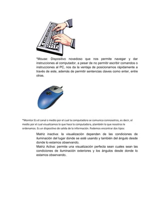 *Mouse: Dispositivo novedoso que nos permite navegar y dar
instrucciones al computador, a pesar de no permitir escribir comandos o
instrucciones al PC, nos da la ventaja de posicionarnos rápidamente a
través de este, además de permitir sentencias claves como enter, entre
otras.
*Monitor:Es el canal o medio por el cual la computadora se comunica connosotros, es decir, el
medio por el cual visualizamos lo que hace la computadora, ytambién lo que nosotros le
ordenamos. Es un dispositivo de salida de la información. Podemos encontrar dos tipos:
Matriz inactiva: la visualización dependen de las condiciones de
iluminación del lugar donde se esté usando y también del ángulo desde
donde lo estamos observando.
Matriz Activa: permite una visualización perfecta sean cuales sean las
condiciones de iluminación exteriores y los ángulos desde donde lo
estamos observando.
 