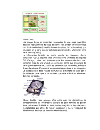 *Disco Duro:
Los discos duros se presentan recubiertos de una capa magnética
delgada, habitualmente de óxido de hierro, y se dividen en unos círculos
concéntricos cilindros (coincidentes con las pistas de los disquetes), que
empiezan en la parte exterior del disco (primer cilindro) y terminan en la
parte interior (último).
La información también se puede guardar en disquetes, discos
compactos “CD”, y algunas otras unidades como unidades de respaldo
ZIP, IOmega, cintas etc. Habitualmente, los sistemas de disco duro
contienen más de una unidad en su interior, por lo que el número de
caras puede ser más de 2. Estas se identifican con un número, siendo el
0 para la primera. En general su organización es igual a los disquetes.
La capacidad del disco resulta de multiplicar el número de caras por el
de pistas por cara y por el de sectores por pista, al total por el número
de bytes por sector.
*Disco flexible: Hace algunos años estos eran los dispositivos de
almacenamiento de información, aunque de poco tamaño se podían
llevar datos hasta 1.44MB, en estos medios magnéticos, hoy día fueron
reemplazados por otros de mayor capacidad y mayor velocidad de
transferencia de datos los llamados Memorias USB.
 