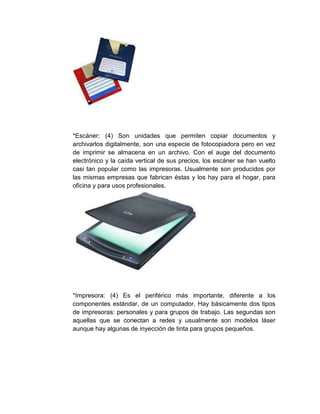 *Escáner: (4) Son unidades que permiten copiar documentos y
archivarlos digitalmente, son una especie de fotocopiadora pero en vez
de imprimir se almacena en un archivo. Con el auge del documento
electrónico y la caída vertical de sus precios, los escáner se han vuelto
casi tan popular como las impresoras. Usualmente son producidos por
las mismas empresas que fabrican éstas y los hay para el hogar, para
oficina y para usos profesionales.
*Impresora: (4) Es el periférico más importante, diferente a los
componentes estándar, de un computador. Hay básicamente dos tipos
de impresoras: personales y para grupos de trabajo. Las segundas son
aquellas que se conectan a redes y usualmente son modelos láser
aunque hay algunas de inyección de tinta para grupos pequeños.
 