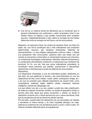 3- Una red es un sistema donde los elementos que lo componen (por lo
general ordenadores) son autónomos y están conectados entre sí por
medios físicos y/o lógicos y que pueden comunicarse para compartir
recursos. Independientemente a esto, definir el concepto de red implica
diferenciar entre el concepto de red física y red de comunicación.
Respecto a la estructura física, los modos de conexión física, los flujos de
datos, etc; una red la constituyen dos o más ordenadores que comparten
determinados recursos, sea hardware (impresoras, sistemas de
almacenamiento...) o sea software (aplicaciones, archivos, datos...). Desde
una perspectiva más comunicativa, podemos decir que existe una red
cuando se encuentran involucrados un componente humano que comunica,
un componente tecnológico (ordenadores, televisión, telecomunicaciones) y
un componente administrativo (institución o instituciones que mantienen los
servicios). En fin, una red, más que varios ordenadores conectados, la
constituyen varias personas que solicitan, proporcionan e intercambian
experiencias e informaciones a través de sistemas de comunicación.
Dispositivos
Los dispositivos conectados a una red informática pueden clasificarse en
dos tipos: los que gestionan el acceso y las comunicaciones en una red
(dispositivos de red), como módem, router, switch, accesspoint, bridge, etc.;
y los que se conectan para utilizarla (dispositivos de usuario final), como
computadora, notebook, tablet, teléfono celular, impresora, televisor
inteligente, consola de videojuegos, etc.
Los que utilizan una red, a su vez, pueden cumplir dos roles (clasificación
de redes por relación funcional): servidor, en donde el dispositivo brinda un
servicio para todo aquel que quiera consumirlo; o cliente, en donde el
dispositivo consume uno o varios servicios de uno o varios servidores. Este
tipo de arquitectura de red se denomina cliente/ servidor.
Por otro lado, cuando todos los dispositivos de una red pueden ser clientes
y servidores al mismo tiempo y se hace imposible distinguir los roles,
estamos en presencia de una arquitectura punto a punto o peer to peer. En
Internet coexisten diferentes tipos de arquitecturas.
 