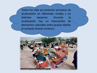 Todos los días se producen procesos de
aculturación en diferentes niveles y en
distintos    espacios.      Durante    la
aculturación hay un intercambio de
elementos culturales entre grupos debido
al contacto directo continuo.
 