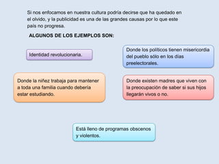 Si nos enfocamos en nuestra cultura podría decirse que ha quedado en
    el olvido, y la publicidad es una de las grandes causas por lo que este
    país no progresa.
     ALGUNOS DE LOS EJEMPLOS SON:

                                                 Donde los políticos tienen misericordia
     Identidad revolucionaria.                   del pueblo sólo en los días
                                                 preelectorales.


Donde la niñez trabaja para mantener             Donde existen madres que viven con
a toda una familia cuando debería                la preocupación de saber si sus hijos
estar estudiando.                                llegarán vivos o no.




                           Está lleno de programas obscenos
                           y violentos.
 