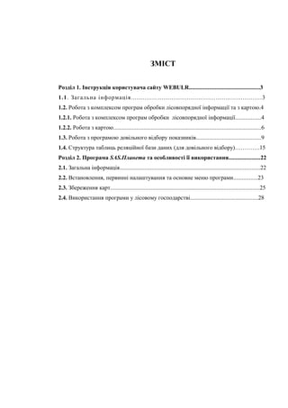 ЗМІСТ
Розділ 1. Інструкція користувача сайту WEBULR.................................................3
1.1. Загальна інформація....................................................................3
1.2. Робота з комплексом програм обробки лісовпорядної інформації та з картою.4
1.2.1. Робота з комплексом програм обробки лісовпорядної інформації..................4
1.2.2. Робота з картою......................................................................................................6
1.3. Робота з програмою довільного відбору показників.............................................9
1.4. Структура таблиць реляційної бази даних (для довільного відбору)………….15
Розділ 2. Програма SAS.Планета та особливості її використання......................22
2.1. Загальна інформація.................................................................................................22
2.2. Встановлення, первинні налаштування та основне меню програми.................23
2.3. Збереження карт.......................................................................................................25
2.4. Використання програми у лісовому господарстві...............................................28
 