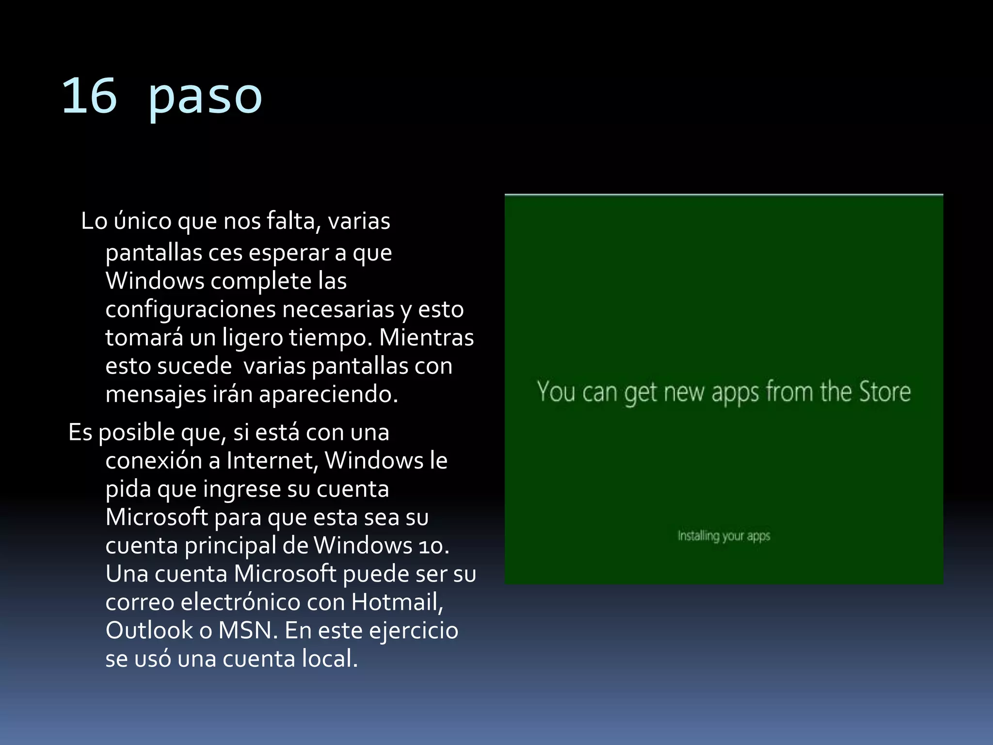 16 paso
Lo único que nos falta, varias
pantallas ces esperar a que
Windows complete las
configuraciones necesarias y esto
tomará un ligero tiempo. Mientras
esto sucede varias pantallas con
mensajes irán apareciendo.
Es posible que, si está con una
conexión a Internet, Windows le
pida que ingrese su cuenta
Microsoft para que esta sea su
cuenta principal deWindows 10.
Una cuenta Microsoft puede ser su
correo electrónico con Hotmail,
Outlook o MSN. En este ejercicio
se usó una cuenta local.
 