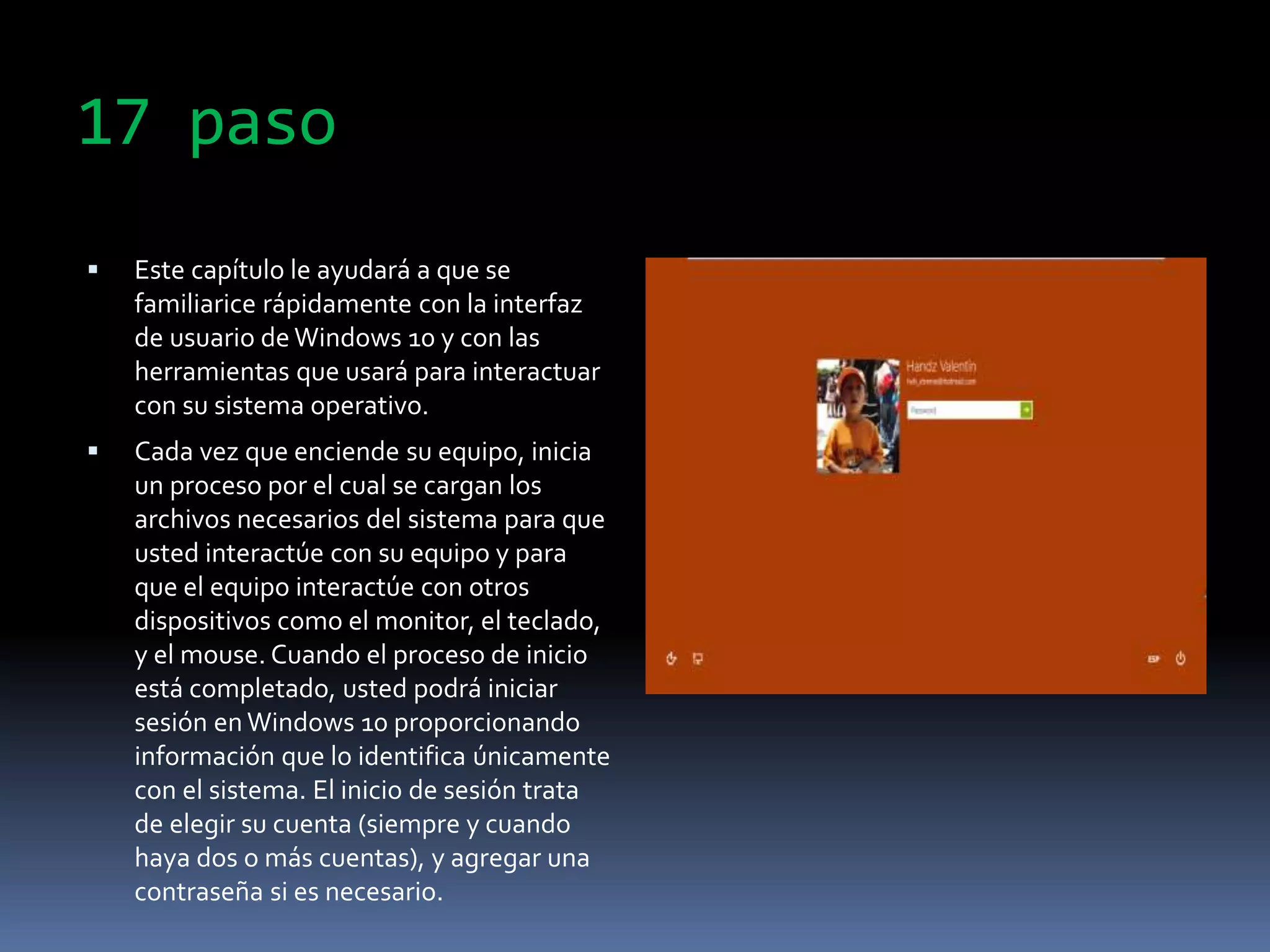 17 paso
 Este capítulo le ayudará a que se
familiarice rápidamente con la interfaz
de usuario de Windows 10 y con las
herramientas que usará para interactuar
con su sistema operativo.
 Cada vez que enciende su equipo, inicia
un proceso por el cual se cargan los
archivos necesarios del sistema para que
usted interactúe con su equipo y para
que el equipo interactúe con otros
dispositivos como el monitor, el teclado,
y el mouse. Cuando el proceso de inicio
está completado, usted podrá iniciar
sesión en Windows 10 proporcionando
información que lo identifica únicamente
con el sistema. El inicio de sesión trata
de elegir su cuenta (siempre y cuando
haya dos o más cuentas), y agregar una
contraseña si es necesario.
 