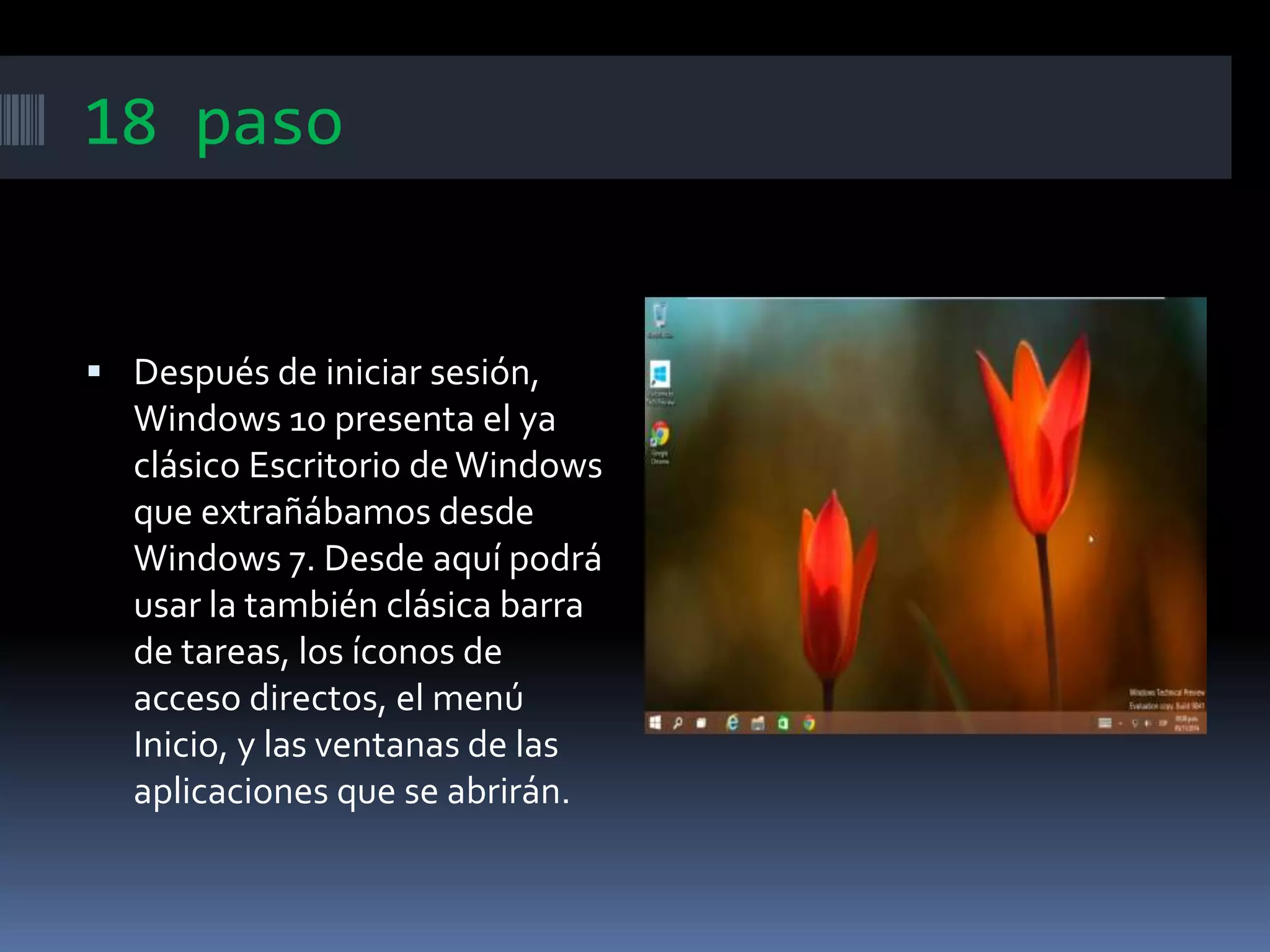 18 paso
 Después de iniciar sesión,
Windows 10 presenta el ya
clásico Escritorio deWindows
que extrañábamos desde
Windows 7. Desde aquí podrá
usar la también clásica barra
de tareas, los íconos de
acceso directos, el menú
Inicio, y las ventanas de las
aplicaciones que se abrirán.
 