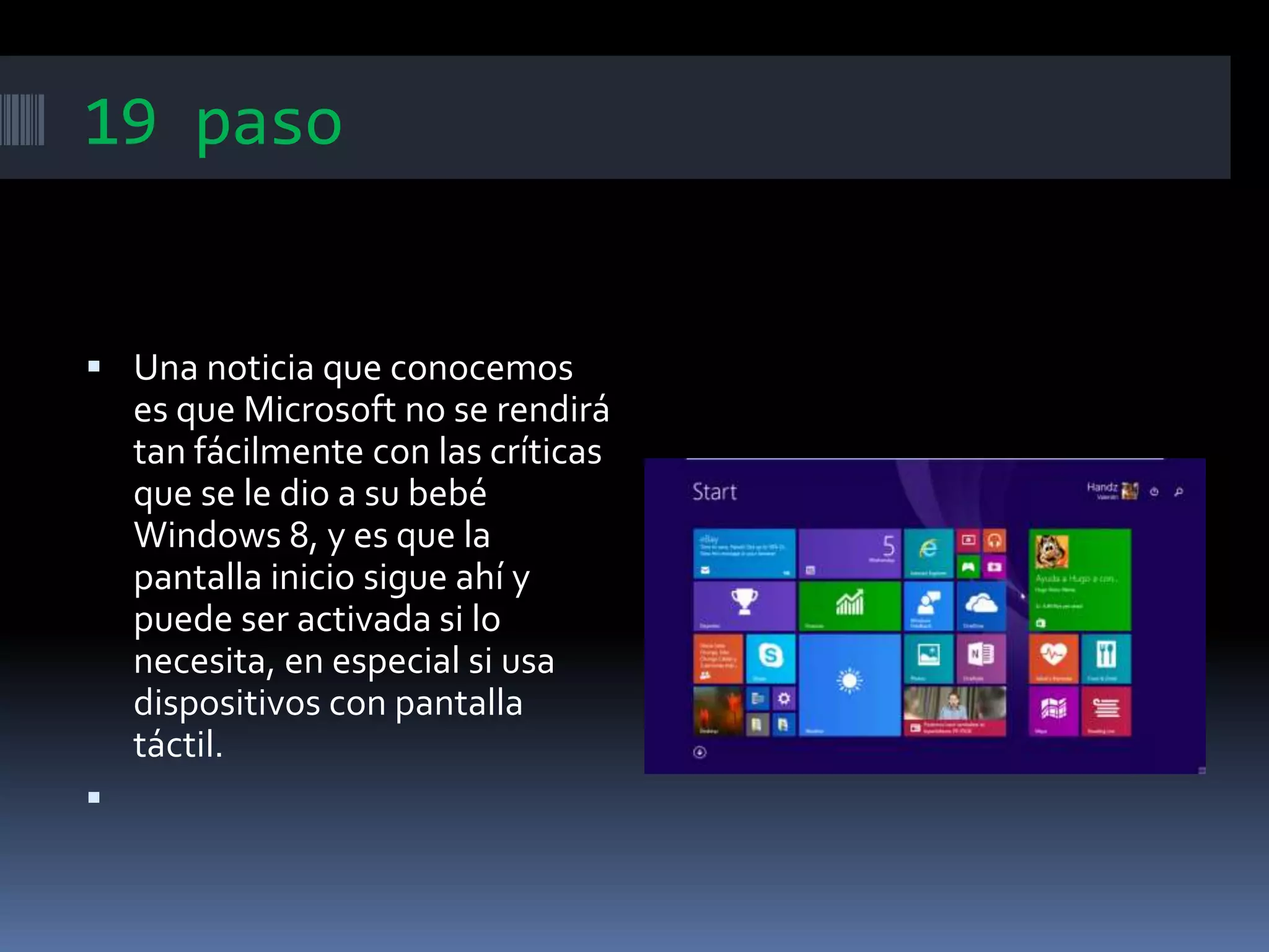 19 paso
 Una noticia que conocemos
es que Microsoft no se rendirá
tan fácilmente con las críticas
que se le dio a su bebé
Windows 8, y es que la
pantalla inicio sigue ahí y
puede ser activada si lo
necesita, en especial si usa
dispositivos con pantalla
táctil.

 