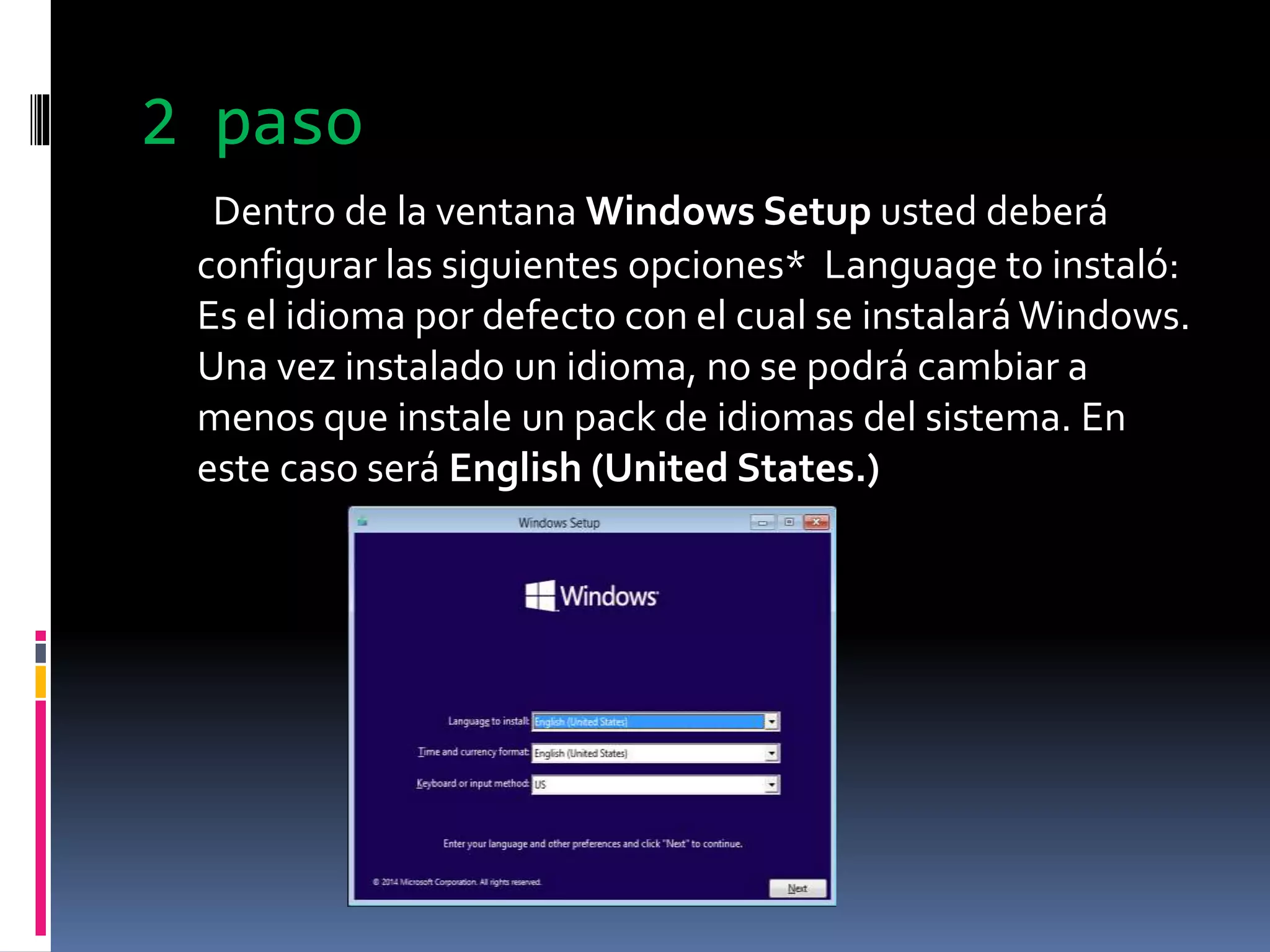 2 paso
Dentro de la ventana Windows Setup usted deberá
configurar las siguientes opciones* Language to instaló:
Es el idioma por defecto con el cual se instalará Windows.
Una vez instalado un idioma, no se podrá cambiar a
menos que instale un pack de idiomas del sistema. En
este caso será English (United States.)
 