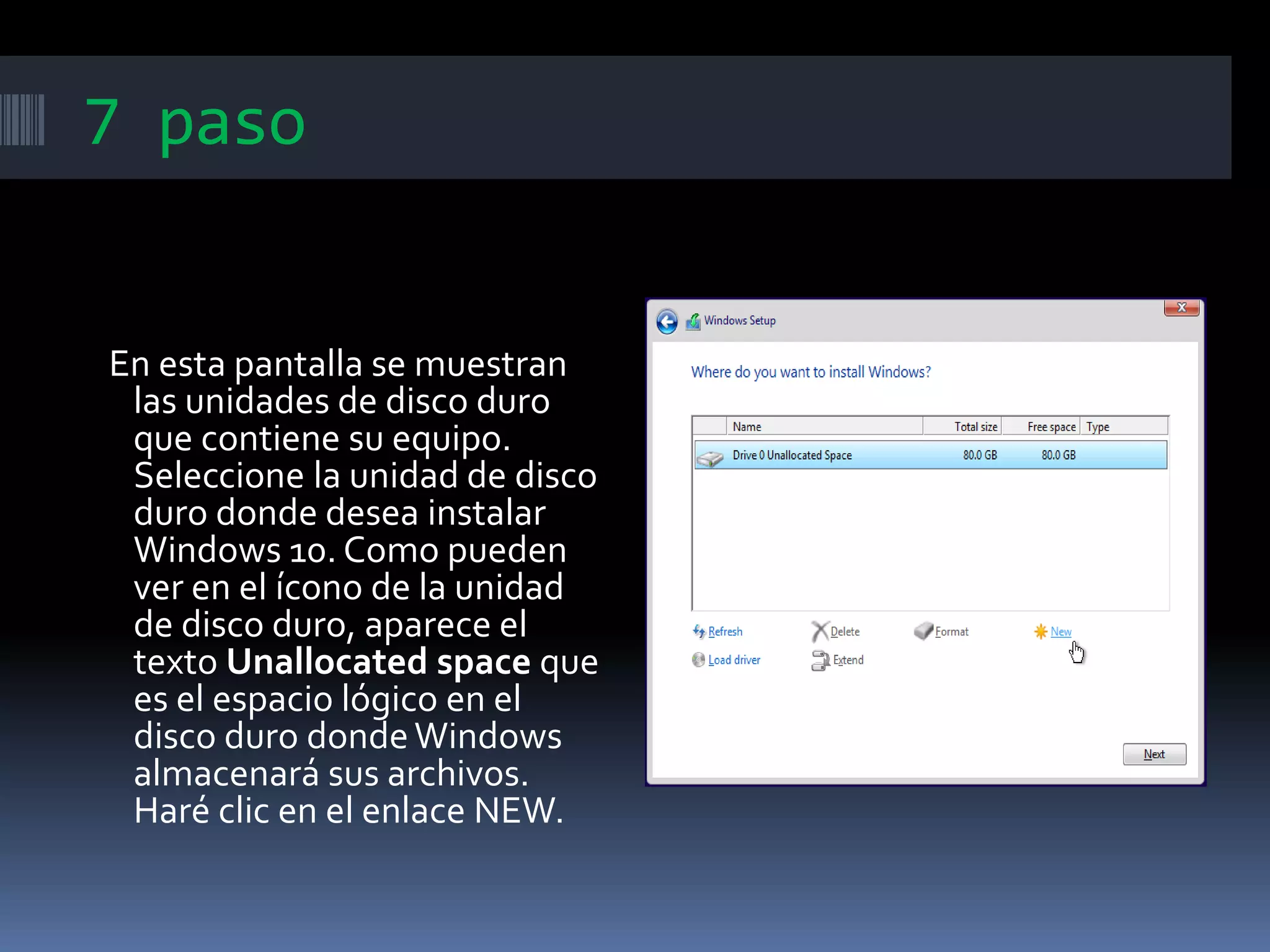 7 paso
En esta pantalla se muestran
las unidades de disco duro
que contiene su equipo.
Seleccione la unidad de disco
duro donde desea instalar
Windows 10. Como pueden
ver en el ícono de la unidad
de disco duro, aparece el
texto Unallocated space que
es el espacio lógico en el
disco duro dondeWindows
almacenará sus archivos.
Haré clic en el enlace NEW.
 