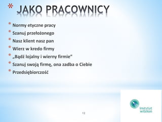* 
* Normy etyczne pracy 
* Szanuj przełożonego 
* Nasz klient nasz pan 
* Wierz w kredo firmy 
* „Bądź lojalny i wierny firmie” 
* Szanuj swoją firmę, ona zadba o Ciebie 
* Przedsiębiorczość 
12 
 