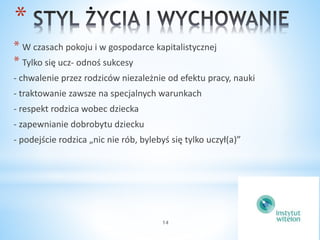 * 
* W czasach pokoju i w gospodarce kapitalistycznej 
* Tylko się ucz- odnoś sukcesy 
- chwalenie przez rodziców niezależnie od efektu pracy, nauki 
- traktowanie zawsze na specjalnych warunkach 
- respekt rodzica wobec dziecka 
- zapewnianie dobrobytu dziecku 
- podejście rodzica „nic nie rób, bylebyś się tylko uczył(a)” 
14 
 