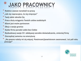 * 
* Rodzice zawsze narzekali na pracę 
*„Jak się napracujesz, to się zmęczysz” 
* Twój ubiór określa Cię 
* Praca służy osiąganiu Twoich celów osobistych 
* Klient jest moim partnerem 
* Dbaj o swoje granice 
* Każda firma poradzi sobie bez Ciebie 
* Rozbudowuj swoje CV- zdobywaj szerokie doświadczenie, zmieniaj firmy 
* Oszczędzaj samemu na emeryturę 
* „Na pewno należy mi się więcej. Powinnam/powinienem awansować. Już pół roku 
pracuję!” 
17 
 