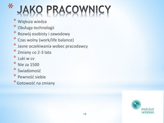 18 
* 
* Większa wiedza 
* Obsługa technologii 
* Rozwój osobisty i zawodowy 
* Czas wolny (work/life balance) 
* Jasne oczekiwania wobec pracodawcy 
* Zmiany co 2-3 lata 
* Luki w cv 
* Nie za 1500 
* Świadomość 
* Pewność siebie 
*Gotowość na zmiany 
 