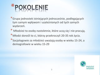 2 
* 
*Grupa jednostek istniejących jednocześnie, podlegających 
tym samym wpływom i uzależnionych od tych samych 
wydarzeń. 
* Młodzież to osoby nastoletnie, które uczą się i nie pracują. 
*Młodzi dorośli to ci, którzy przekroczyli 20-35 rok życia. 
*Socjologowie za młodzież uważają osoby w wieku 15-24, a 
demografowie w wieku 15-29 
 