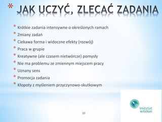 20 
* 
* Krótkie zadania intensywne o określonych ramach 
* Zmiany zadań 
* Ciekawa forma i widoczne efekty (rozwój) 
* Praca w grupie 
* Kreatywne (ale czasem nietwórcze) pomysły 
* Nie ma problemu ze zmiennym miejscem pracy 
* Uznany sens 
* Promocja zadania 
* Kłopoty z myśleniem przyczynowo-skutkowym 
 