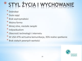 * 
* Dobrobyt 
* Dużo zajęć 
* Brak wytrzymałości 
* Ważna forma 
* Mniej silne, niestałe związki 
* Indywidualizm 
* Obecność technologii i internetu 
* W USA 47% wirtualna komunikacja, 35% realne spotkanie 
* Brak stałych pewnych wartości 
28 
 