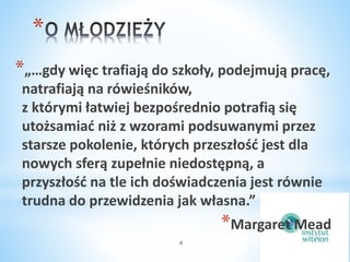 * 
*„…gdy więc trafiają do szkoły, podejmują pracę, 
natrafiają na rówieśników, 
z którymi łatwiej bezpośrednio potrafią się 
utożsamiać niż z wzorami podsuwanymi przez 
starsze pokolenie, których przeszłość jest dla 
nowych sferą zupełnie niedostępną, a 
przyszłość na tle ich doświadczenia jest równie 
trudna do przewidzenia jak własna.” 
4 
*Margaret Mead 
 