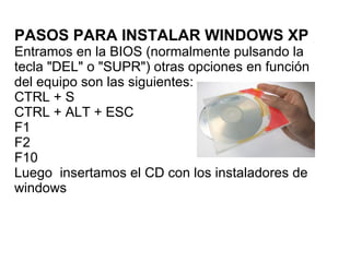 PASOS PARA INSTALAR WINDOWS XP Entramos en la BIOS (normalmente pulsando la tecla &quot;DEL&quot; o &quot;SUPR&quot;) otras opciones en función del equipo son las siguientes:  CTRL + S CTRL + ALT + ESC F1 F2 F10 Luego  insertamos el CD con los instaladores de windows  