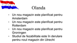 Olanda
- Un nou magazin este planificat pentru
Amsterdam
- Un nou magazin este planificat pentru
Rotterdam
- Un nou magazin este planificat pentru
Groningen
- Studiul de fezabilitate este în derulare
pentru noul magazin din Utrecht
 