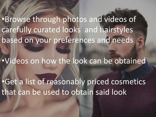 •Browse through photos and videos of
carefully curated looks and hairstyles
based on your preferences and needs
•Videos on how the look can be obtained
•Get a list of reasonably priced cosmetics
that can be used to obtain said look
 