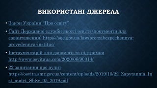 ВИКОРИСТАНІ ДЖЕРЕЛА
• Закон України “Про освіту”
• Сайт Державної служби якості освіти (документи для
завантаження) https://sqe.gov.ua/law/pro-zabezpechennya-
provedennya-instituc/
• Інструментарій для допомоги та підтримки
http://www.osvitaua.com/2020/06/90314/
• 22 запитання про аудит
https://osvita.smr.gov.ua/content/uploads/2019/10/22_Zapytannia_In
st_audyt_ShSv_05_2019.pdf
 