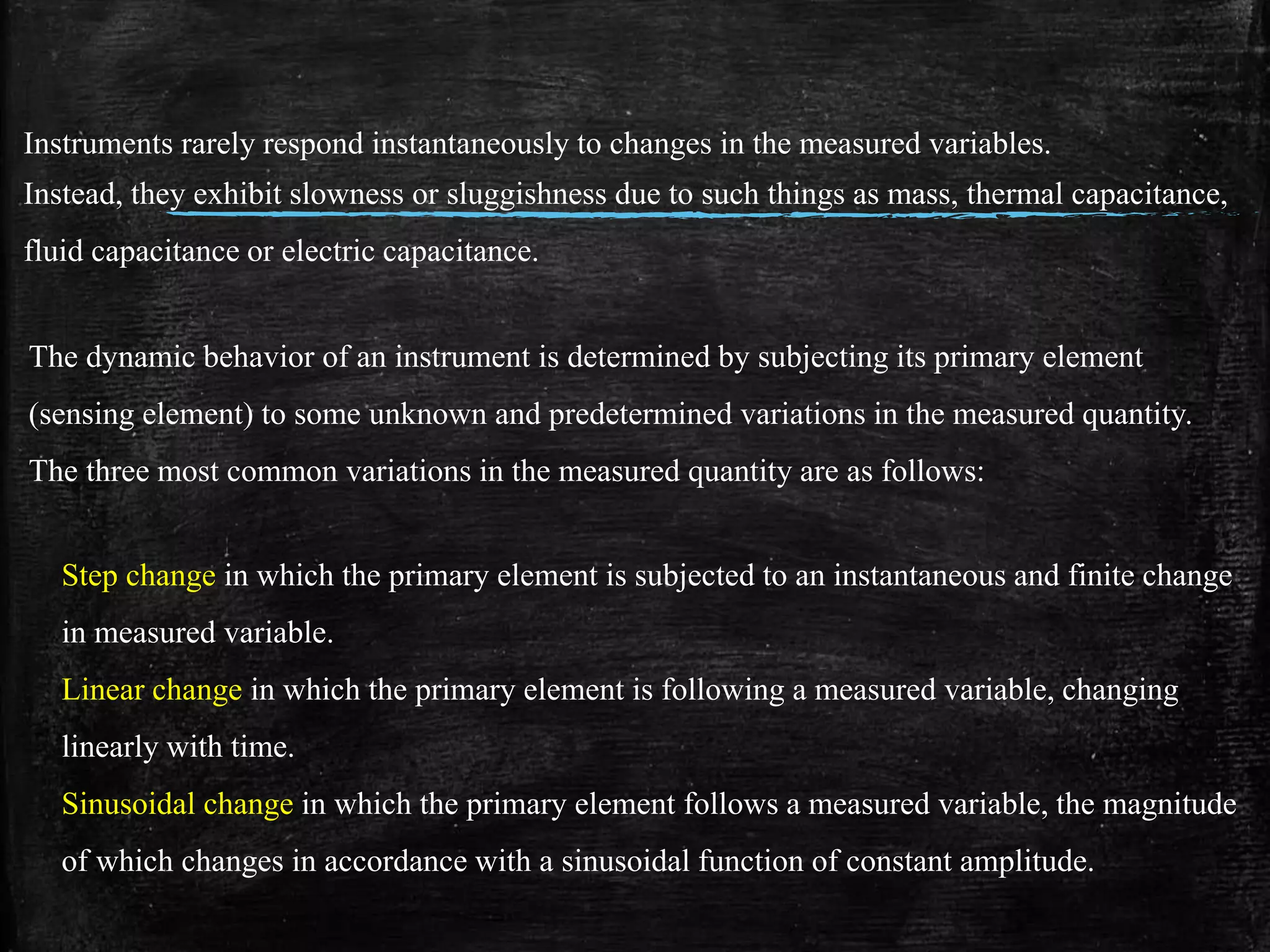 Instruments rarely respond instantaneously to changes in the measured variables.
Instead, they exhibit slowness or sluggishness due to such things as mass, thermal capacitance,
fluid capacitance or electric capacitance.
The dynamic behavior of an instrument is determined by subjecting its primary element
(sensing element) to some unknown and predetermined variations in the measured quantity.
The three most common variations in the measured quantity are as follows:
Step change in which the primary element is subjected to an instantaneous and finite change
in measured variable.
Linear change in which the primary element is following a measured variable, changing
linearly with time.
Sinusoidal change in which the primary element follows a measured variable, the magnitude
of which changes in accordance with a sinusoidal function of constant amplitude.
 