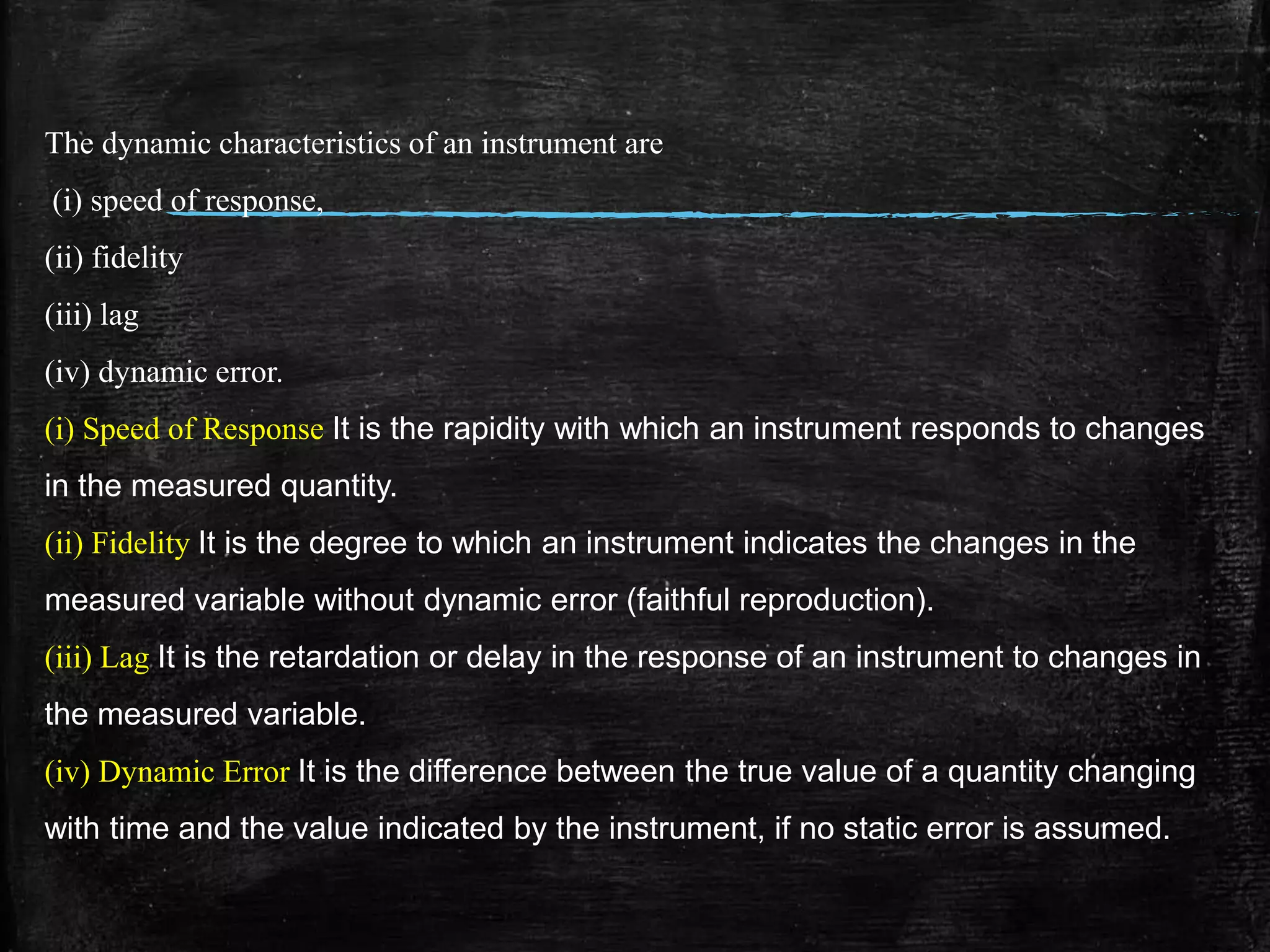 The dynamic characteristics of an instrument are
(i) speed of response,
(ii) fidelity
(iii) lag
(iv) dynamic error.
(i) Speed of Response It is the rapidity with which an instrument responds to changes
in the measured quantity.
(ii) Fidelity It is the degree to which an instrument indicates the changes in the
measured variable without dynamic error (faithful reproduction).
(iii) Lag It is the retardation or delay in the response of an instrument to changes in
the measured variable.
(iv) Dynamic Error It is the difference between the true value of a quantity changing
with time and the value indicated by the instrument, if no static error is assumed.
 