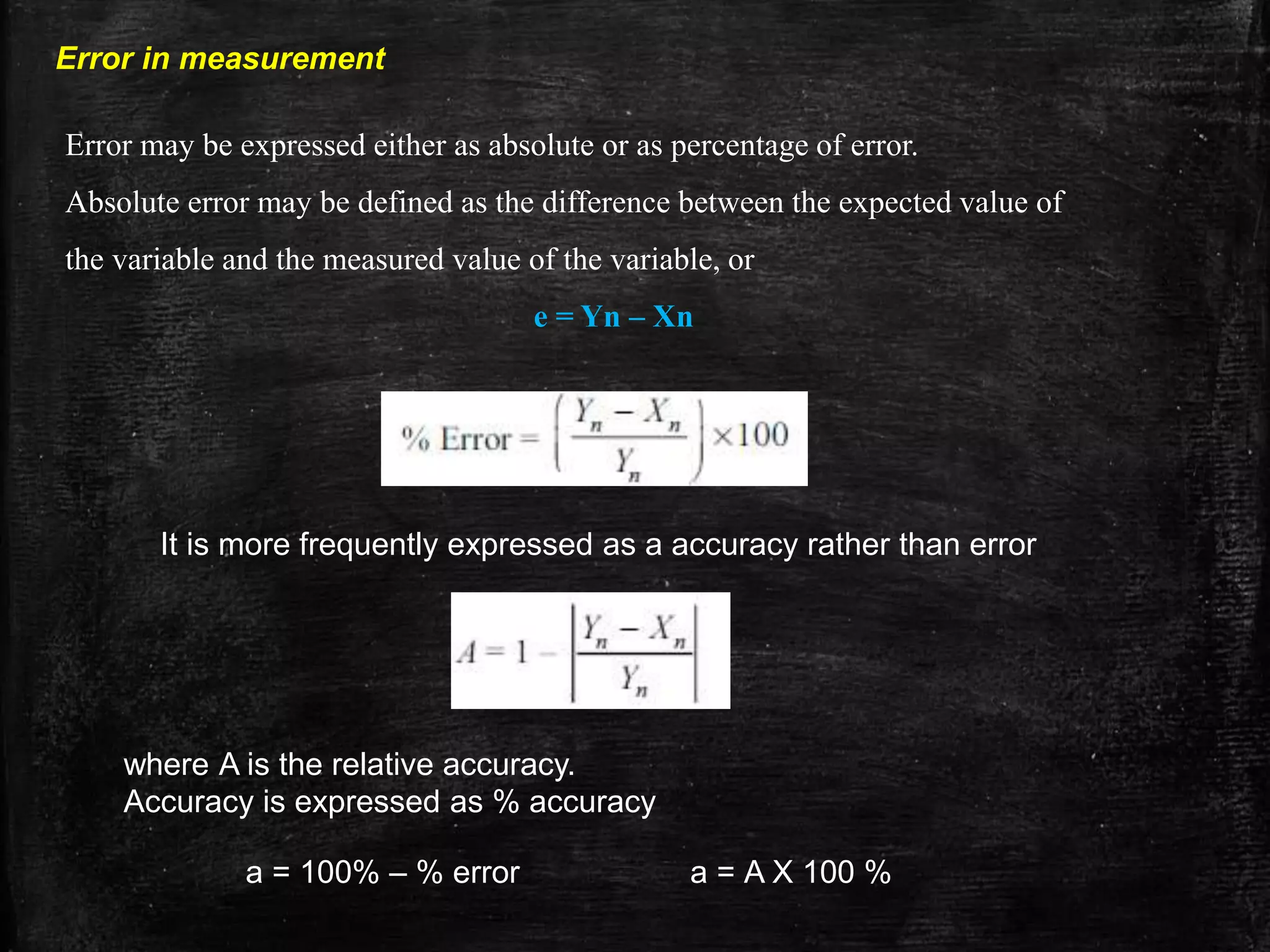 Error in measurement
Error may be expressed either as absolute or as percentage of error.
Absolute error may be defined as the difference between the expected value of
the variable and the measured value of the variable, or
e = Yn – Xn
It is more frequently expressed as a accuracy rather than error
where A is the relative accuracy.
Accuracy is expressed as % accuracy
a = 100% – % error a = A X 100 %
 