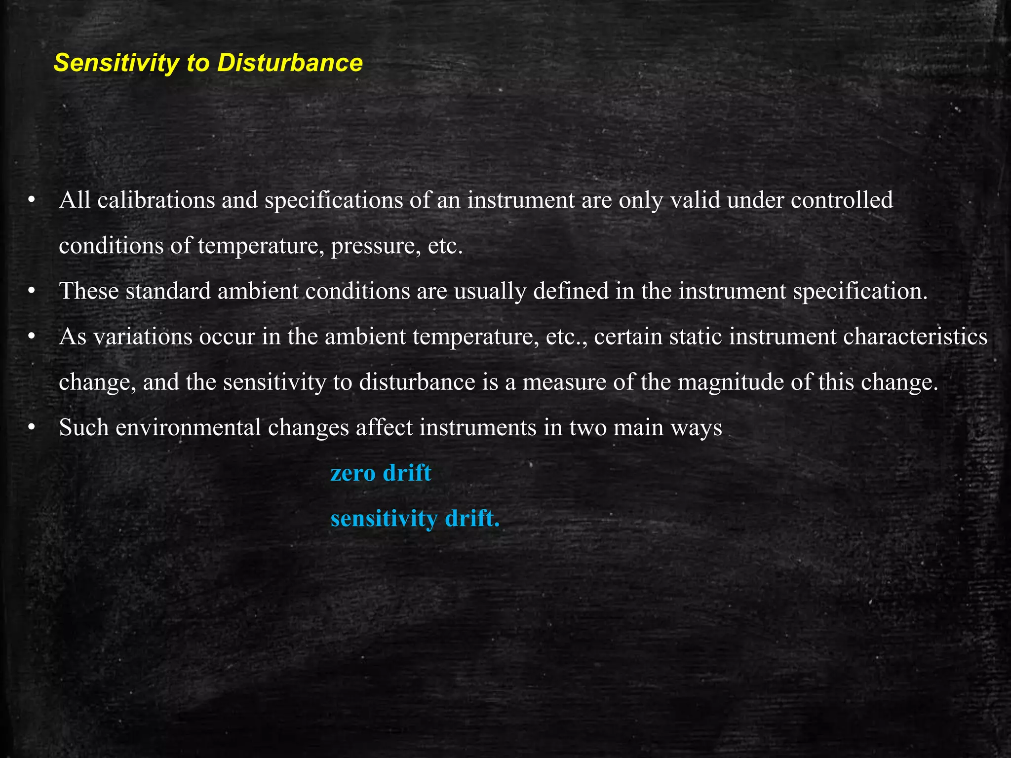 Sensitivity to Disturbance
• All calibrations and specifications of an instrument are only valid under controlled
conditions of temperature, pressure, etc.
• These standard ambient conditions are usually defined in the instrument specification.
• As variations occur in the ambient temperature, etc., certain static instrument characteristics
change, and the sensitivity to disturbance is a measure of the magnitude of this change.
• Such environmental changes affect instruments in two main ways
zero drift
sensitivity drift.
 