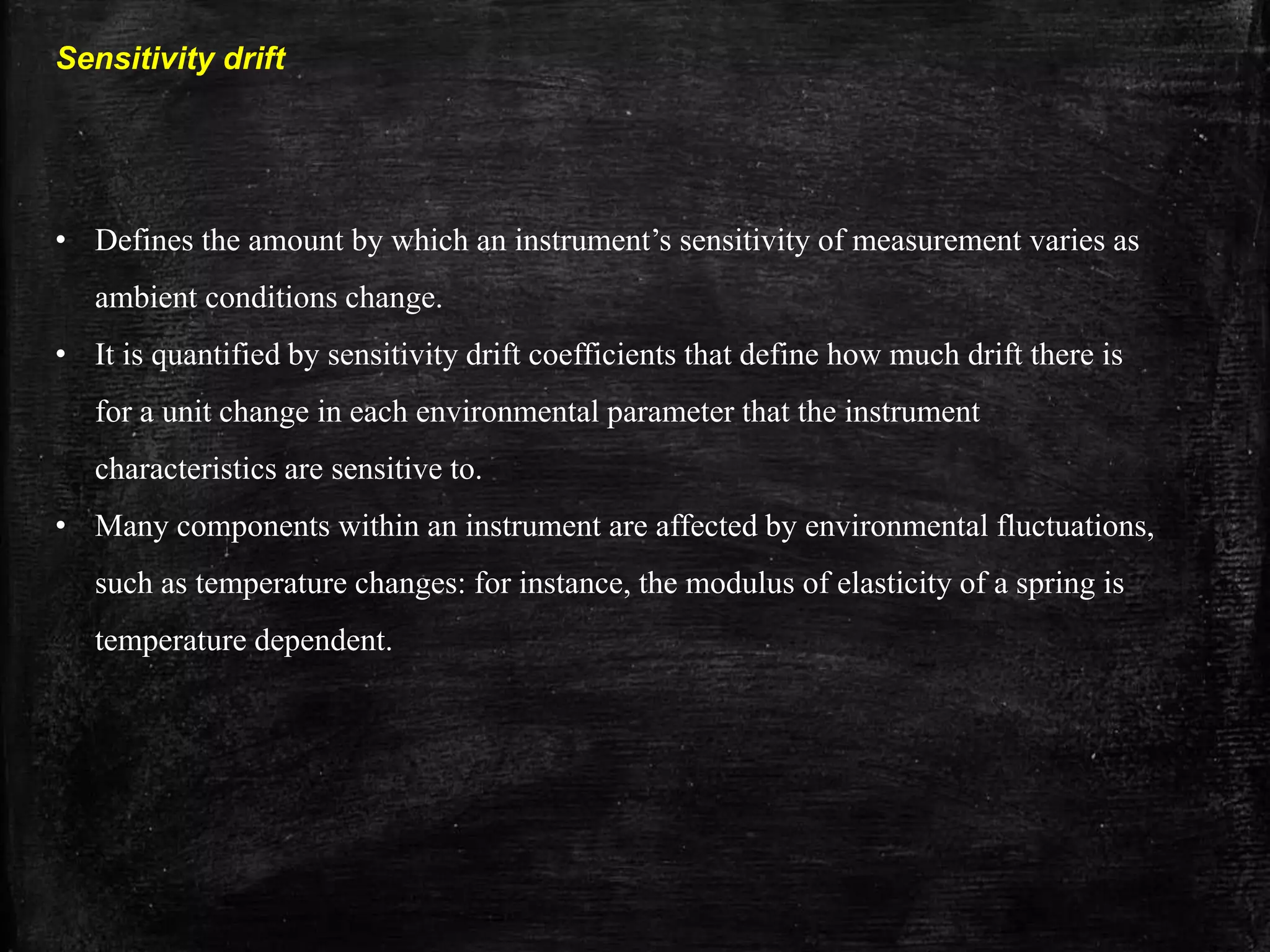 Sensitivity drift
• Defines the amount by which an instrument’s sensitivity of measurement varies as
ambient conditions change.
• It is quantified by sensitivity drift coefficients that define how much drift there is
for a unit change in each environmental parameter that the instrument
characteristics are sensitive to.
• Many components within an instrument are affected by environmental fluctuations,
such as temperature changes: for instance, the modulus of elasticity of a spring is
temperature dependent.
 