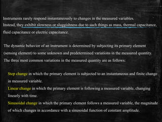 Instruments rarely respond instantaneously to changes in the measured variables.
Instead, they exhibit slowness or sluggishness due to such things as mass, thermal capacitance,
fluid capacitance or electric capacitance.
The dynamic behavior of an instrument is determined by subjecting its primary element
(sensing element) to some unknown and predetermined variations in the measured quantity.
The three most common variations in the measured quantity are as follows:
Step change in which the primary element is subjected to an instantaneous and finite change
in measured variable.
Linear change in which the primary element is following a measured variable, changing
linearly with time.
Sinusoidal change in which the primary element follows a measured variable, the magnitude
of which changes in accordance with a sinusoidal function of constant amplitude.
 