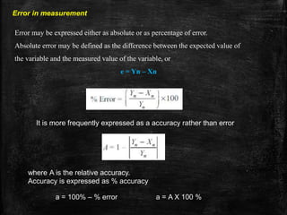 Error in measurement
Error may be expressed either as absolute or as percentage of error.
Absolute error may be defined as the difference between the expected value of
the variable and the measured value of the variable, or
e = Yn – Xn
It is more frequently expressed as a accuracy rather than error
where A is the relative accuracy.
Accuracy is expressed as % accuracy
a = 100% – % error a = A X 100 %
 