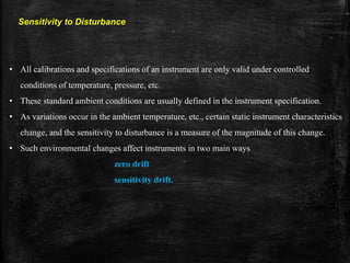 Sensitivity to Disturbance
• All calibrations and specifications of an instrument are only valid under controlled
conditions of temperature, pressure, etc.
• These standard ambient conditions are usually defined in the instrument specification.
• As variations occur in the ambient temperature, etc., certain static instrument characteristics
change, and the sensitivity to disturbance is a measure of the magnitude of this change.
• Such environmental changes affect instruments in two main ways
zero drift
sensitivity drift.
 