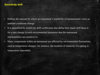 Sensitivity drift
• Defines the amount by which an instrument’s sensitivity of measurement varies as
ambient conditions change.
• It is quantified by sensitivity drift coefficients that define how much drift there is
for a unit change in each environmental parameter that the instrument
characteristics are sensitive to.
• Many components within an instrument are affected by environmental fluctuations,
such as temperature changes: for instance, the modulus of elasticity of a spring is
temperature dependent.
 