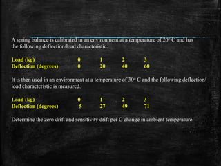 A spring balance is calibrated in an environment at a temperature of 20o C and has
the following deflection/load characteristic.
Load (kg) 0 1 2 3
Deflection (degrees) 0 20 40 60
It is then used in an environment at a temperature of 30o C and the following deflection/
load characteristic is measured.
Load (kg) 0 1 2 3
Deflection (degrees) 5 27 49 71
Determine the zero drift and sensitivity drift per C change in ambient temperature.
 