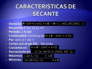    Dominio:
   Recorrido: (- ∞, -1] [1, ∞)
   Período: 2 π rad
   Continuidad: Continua en
   Par: sec(-x) = sec x
   Cortes con el eje OX: No corta
   Creciente en:
   Decreciente en:
   Máximos:
   Mínimos:
 