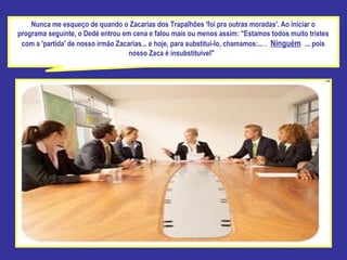 Nunca me esqueço de quando o Zacarias dos Trapalhões 'foi pra outras moradas'. Ao iniciar o programa seguinte, o Dedé entrou em cena e falou mais ou menos assim: "Estamos todos muito tristes com a 'partida' de nosso irmão Zacarias... e hoje, para substituí-lo, chamamos:... .   Ninguém   ... pois nosso Zaca é insubstituível"  