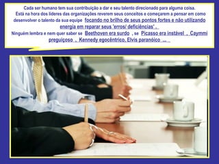 Cada ser humano tem sua contribuição a dar e seu talento direcionado para alguma coisa.  Está na hora dos líderes das organizações reverem seus conceitos e começarem a pensar em como desenvolver o talento da sua equipe   focando no brilho de seus pontos fortes e não utilizando energia em reparar seus 'erros/ deficiências' .  Ninguém lembra e nem quer saber se   Beethoven era surdo  ,  se   Picasso era instável , Caymmi preguiçoso , Kennedy egocêntrico, Elvis paranóico ...    