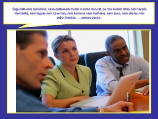 Seguindo este raciocínio, caso pudessem mudar o curso natural, os rios seriam retos não haveria montanha, nem lagoas nem cavernas, nem homens nem mulheres, nem sexo, nem chefes nem subordinados . . . apenas peças.  