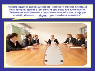 Nunca me esqueço de quando o Zacarias dos Trapalhões 'foi pra outras moradas'. Ao iniciar o programa seguinte, o Dedé entrou em cena e falou mais ou menos assim: "Estamos todos muito tristes com a 'partida' de nosso irmão Zacarias... e hoje, para substituí-lo, chamamos:... .  Ninguém  ... pois nosso Zaca é insubstituível"  