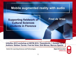 Mobile augmented reality with audio


  Supporting fieldwork of                        Fred de Vries
    Cultural Sciences
   students in Florence




InSuEdu 2012 workshop at SEFM 2012, Thessaloniki, 1 October 2012
Authors: Stefaan Ternier, Fred de Vries, Dirk Börner, Marcus Specht




                                    1
 