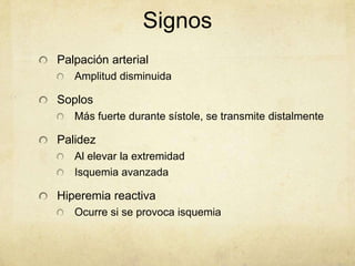 Signos
Palpación arterial
   Amplitud disminuida

Soplos
   Más fuerte durante sístole, se transmite distalmente

Palidez
   Al elevar la extremidad
   Isquemia avanzada

Hiperemia reactiva
   Ocurre si se provoca isquemia
 