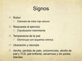 Signos
Rubor
   Cianosis de color rojo oscuro

Respuesta al ejercicio
   Claudicación intermitente

Temperatura de la piel
   Disminuye con isquemia crónica

Ulceración y necrosis

Atrofia, pérdida de pelo, onicomicosis, atrofia de
piel y TCS, piel brillante, escamosa y sin partes
blandas
 