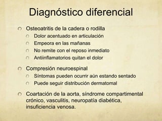 Diagnóstico diferencial
Osteoatritis de la cadera o rodilla
   Dolor acentuado en articulación
   Empeora en las mañanas
   No remite con el reposo inmediato
   Antiinflamatorios quitan el dolor

Compresión neuroespinal
   Síntomas pueden ocurrir aún estando sentado
   Puede seguir distribución dermatomal

Coartación de la aorta, síndrome compartimental
crónico, vasculitis, neuropatía diabética,
insuficiencia venosa.
 