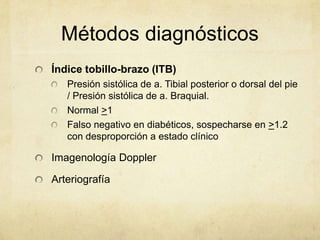 Métodos diagnósticos
Índice tobillo-brazo (ITB)
   Presión sistólica de a. Tibial posterior o dorsal del pie
   / Presión sistólica de a. Braquial.
   Normal >1
   Falso negativo en diabéticos, sospecharse en >1.2
   con desproporción a estado clínico

Imagenología Doppler

Arteriografía
 