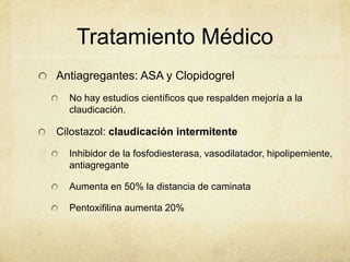 Tratamiento Médico
Antiagregantes: ASA y Clopidogrel
  No hay estudios científicos que respalden mejoría a la
  claudicación.

Cilostazol: claudicación intermitente

  Inhibidor de la fosfodiesterasa, vasodilatador, hipolipemiente,
  antiagregante

  Aumenta en 50% la distancia de caminata

  Pentoxifilina aumenta 20%
 