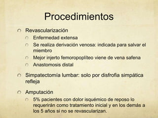 Procedimientos
Revascularización
   Enfermedad extensa
   Se realiza derivación venosa: indicada para salvar el
   miembro
   Mejor injerto femoropoplíteo viene de vena safena
   Anastomosis distal

Simpatectomía lumbar: solo por disfrofia simpática
refleja

Amputación
   5% pacientes con dolor isquémico de reposo lo
   requerirán como tratamiento inicial y en los demás a
   los 5 años si no se revascularizan.
 