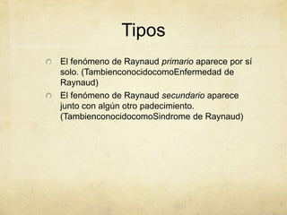 Tipos
El fenómeno de Raynaud primario aparece por sí
solo. (TambienconocidocomoEnfermedad de
Raynaud)
El fenómeno de Raynaud secundario aparece
junto con algún otro padecimiento.
(TambienconocidocomoSindrome de Raynaud)
 